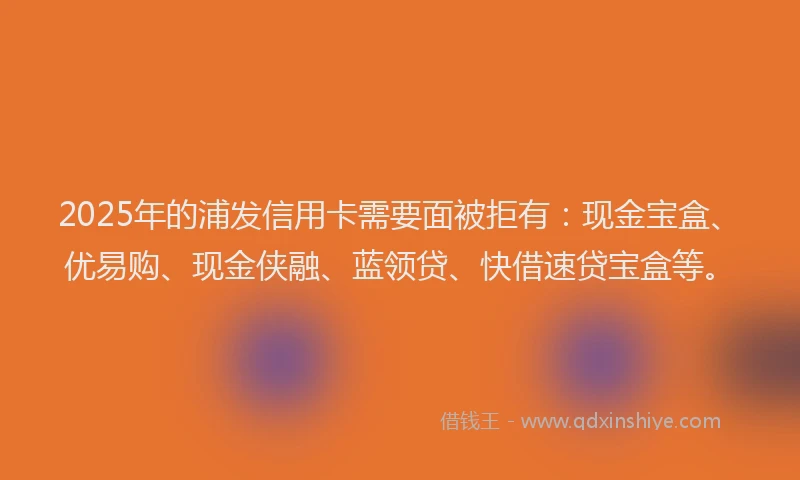 2025年的浦发信用卡需要面被拒有：现金宝盒、优易购、现金侠融、蓝领贷、快借速贷宝盒等。