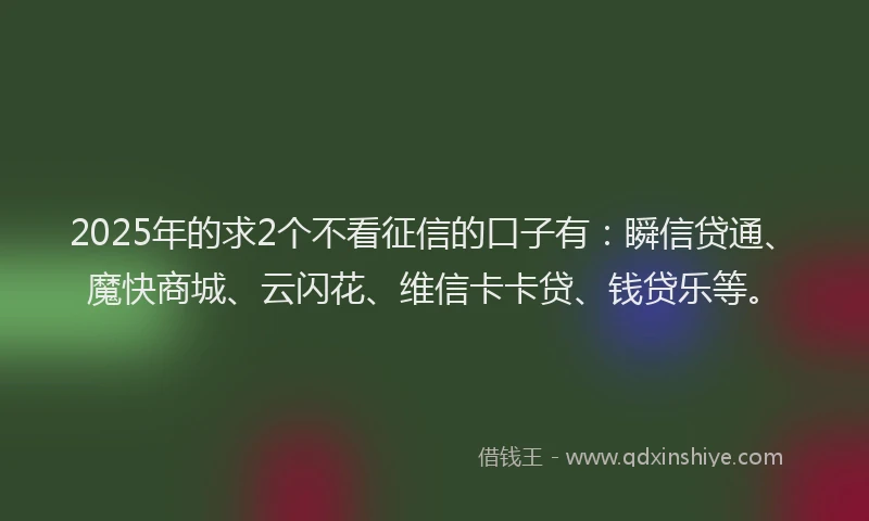 2025年的求2个不看征信的口子有：瞬信贷通、魔快商城、云闪花、维信卡卡贷、钱贷乐等。
