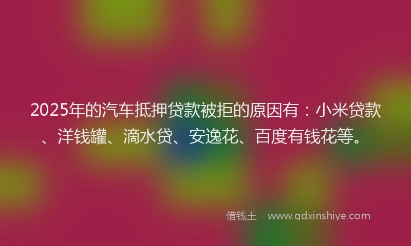 2025年的汽车抵押贷款被拒的原因有：小米贷款、洋钱罐、滴水贷、安逸花、百度有钱花等。
