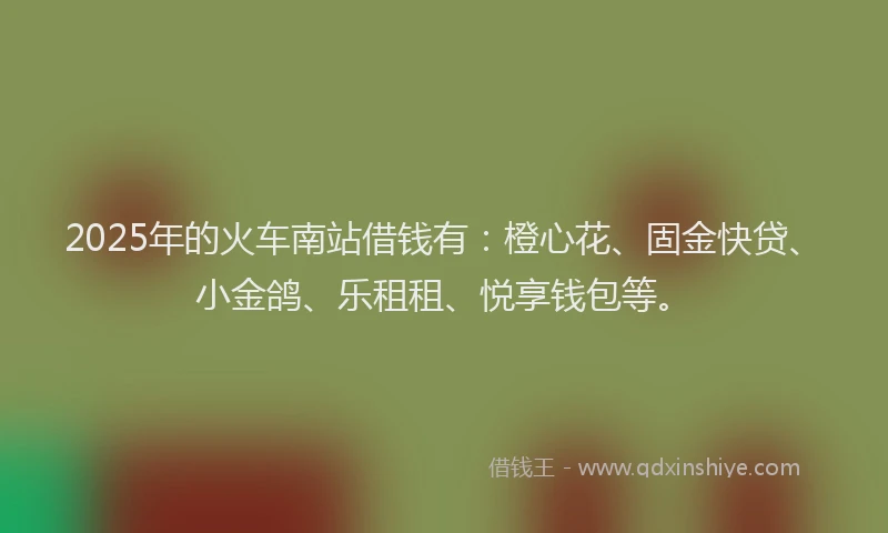 2025年的火车南站借钱有：橙心花、固金快贷、小金鸽、乐租租、悦享钱包等。