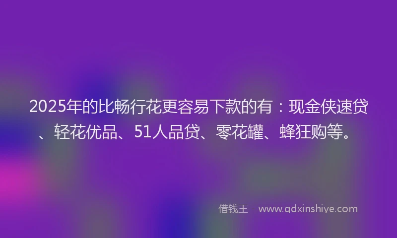 2025年的比畅行花更容易下款的有：现金侠速贷、轻花优品、51人品贷、零花罐、蜂狂购等。