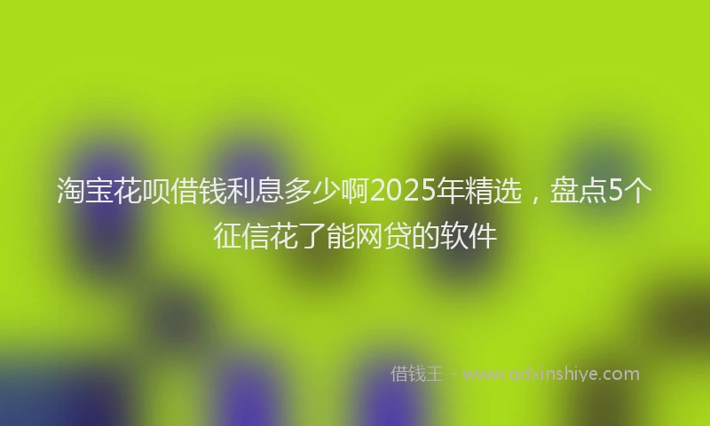 淘宝花呗借钱利息多少啊2025年精选，盘点5个征信花了能网贷的软件