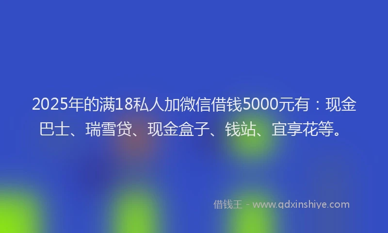 2025年的满18私人加微信借钱5000元有：现金巴士、瑞雪贷、现金盒子、钱站、宜享花等。