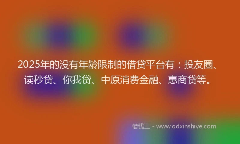 2025年的没有年龄限制的借贷平台有：投友圈、读秒贷、你我贷、中原消费金融、惠商贷等。