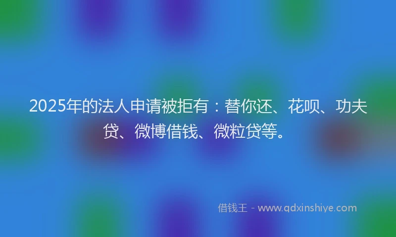 2025年的法人申请被拒有：替你还、花呗、功夫贷、微博借钱、微粒贷等。