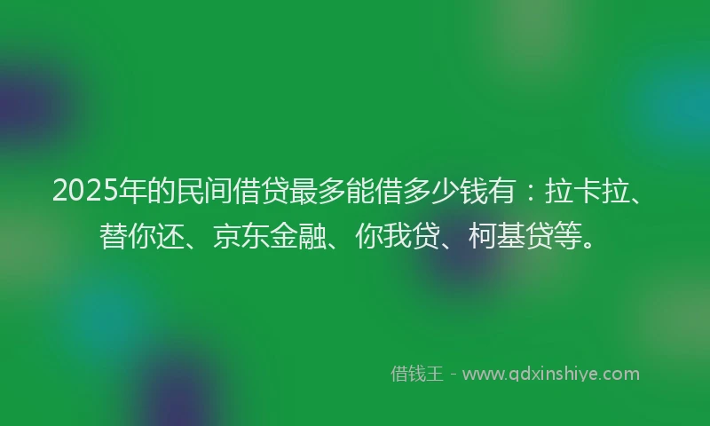 2025年的民间借贷最多能借多少钱有：拉卡拉、替你还、京东金融、你我贷、柯基贷等。