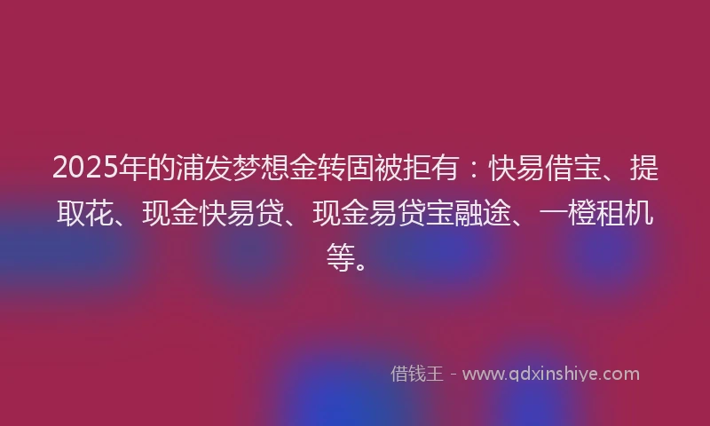 2025年的浦发梦想金转固被拒有：快易借宝、提取花、现金快易贷、现金易贷宝融途、一橙租机等。