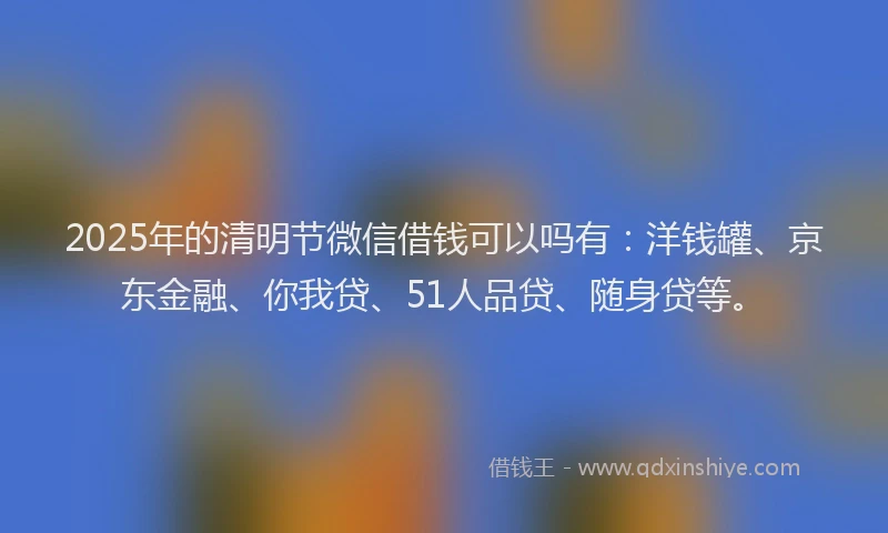 2025年的清明节微信借钱可以吗有：洋钱罐、京东金融、你我贷、51人品贷、随身贷等。