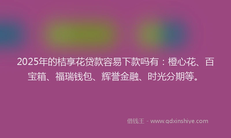 2025年的桔享花贷款容易下款吗有：橙心花、百宝箱、福瑞钱包、辉誉金融、时光分期等。