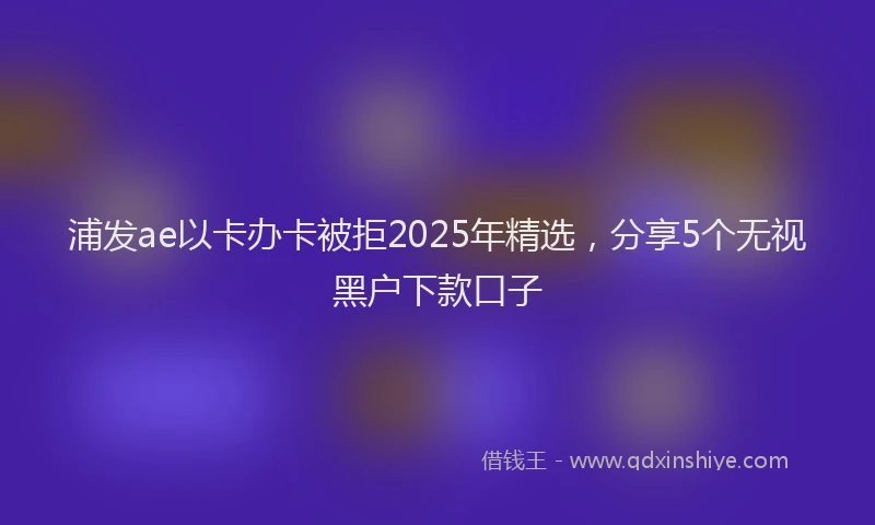 浦发ae以卡办卡被拒2025年精选，分享5个无视黑户下款口子