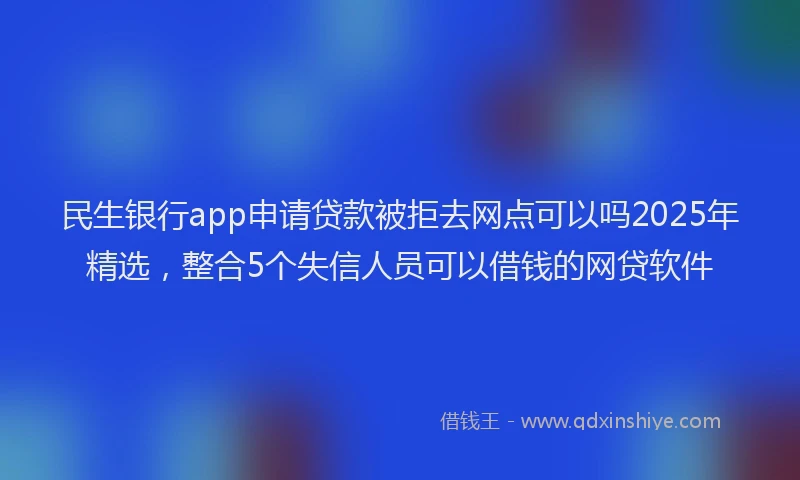 民生银行app申请贷款被拒去网点可以吗2025年精选，整合5个失信人员可以借钱的网贷软件