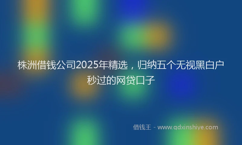 株洲借钱公司2025年精选，归纳五个无视黑白户秒过的网贷口子
