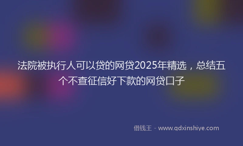 法院被执行人可以贷的网贷2025年精选，总结五个不查征信好下款的网贷口子