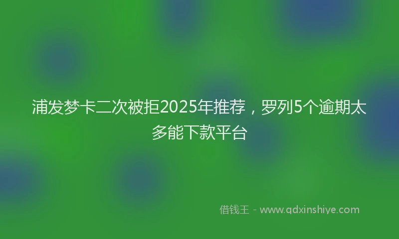 浦发梦卡二次被拒2025年推荐，罗列5个逾期太多能下款平台