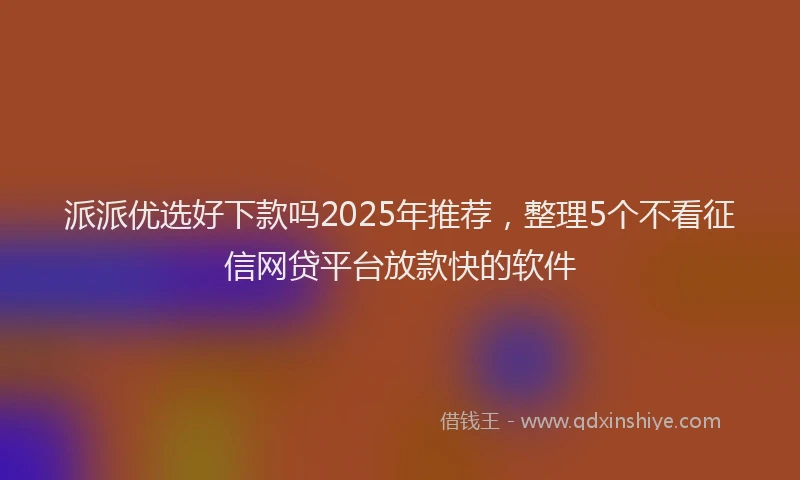 派派优选好下款吗2025年推荐，整理5个不看征信网贷平台放款快的软件
