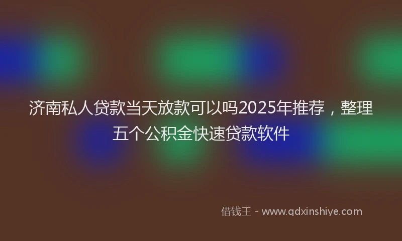 济南私人贷款当天放款可以吗2025年推荐，整理五个公积金快速贷款软件