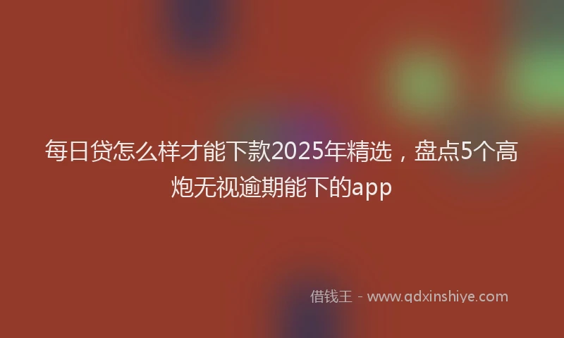 每日贷怎么样才能下款2025年精选，盘点5个高炮无视逾期能下的app