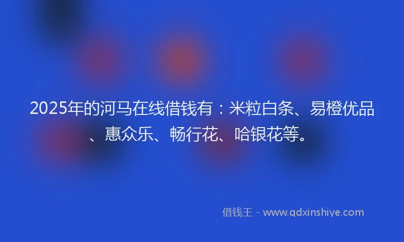 2025年的河马在线借钱有：米粒白条、易橙优品、惠众乐、畅行花、哈银花等。