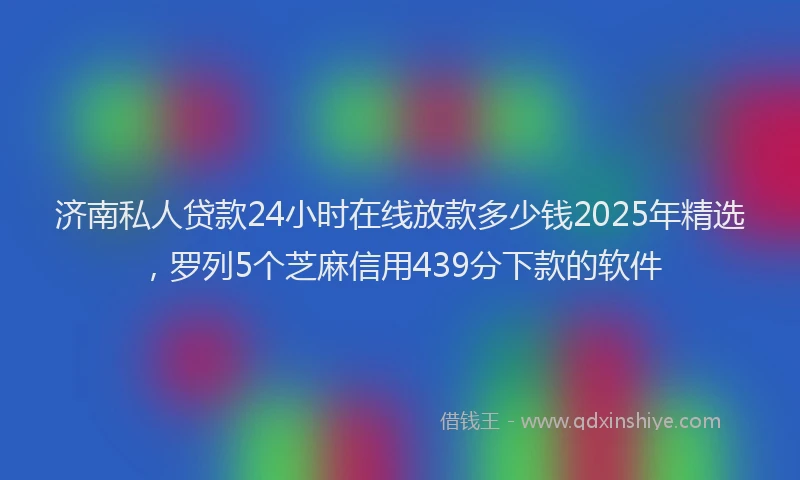 济南私人贷款24小时在线放款多少钱2025年精选，罗列5个芝麻信用439分下款的软件