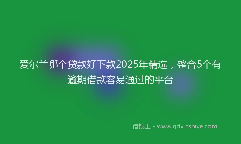 爱尔兰哪个贷款好下款2025年精选，整合5个有逾期借款容易通过的平台