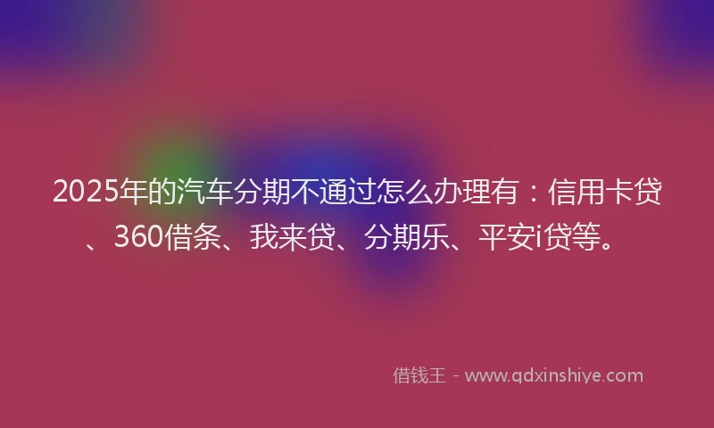 2025年的汽车分期不通过怎么办理有：信用卡贷、360借条、我来贷、分期乐、平安i贷等。