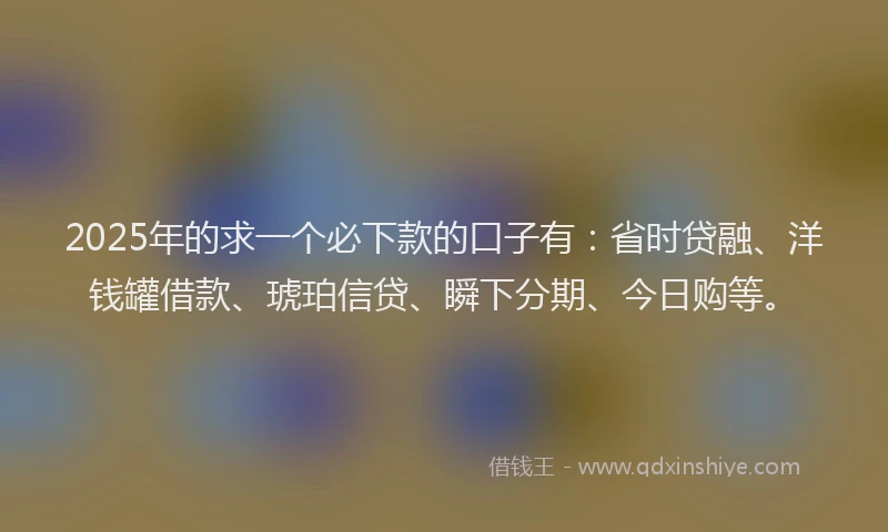 2025年的求一个必下款的口子有：省时贷融、洋钱罐借款、琥珀信贷、瞬下分期、今日购等。
