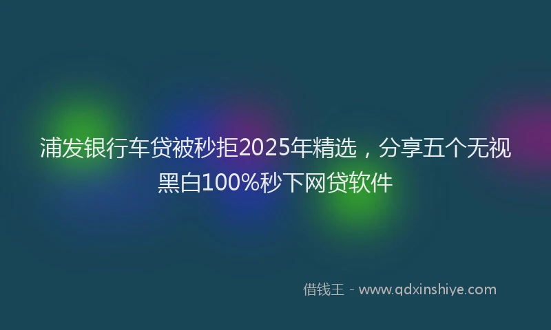 浦发银行车贷被秒拒2025年精选，分享五个无视黑白100%秒下网贷软件