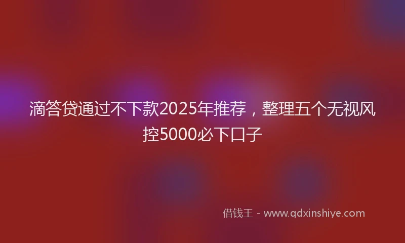 滴答贷通过不下款2025年推荐，整理五个无视风控5000必下口子