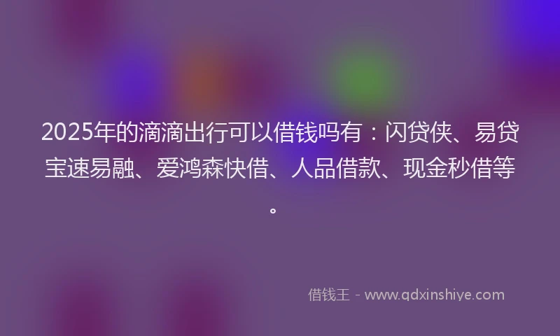 2025年的滴滴出行可以借钱吗有：闪贷侠、易贷宝速易融、爱鸿森快借、人品借款、现金秒借等。