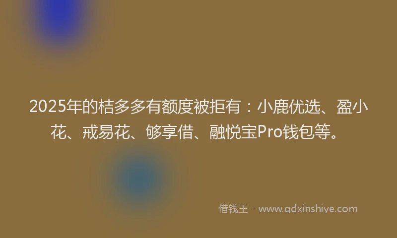 2025年的桔多多有额度被拒有：小鹿优选、盈小花、戒易花、够享借、融悦宝Pro钱包等。