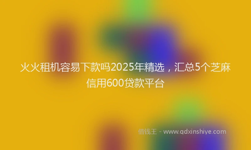 火火租机容易下款吗2025年精选，汇总5个芝麻信用600贷款平台
