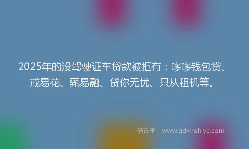 2025年的没驾驶证车贷款被拒有：哆哆钱包贷、戒易花、甄易融、贷你无忧、只从租机等。
