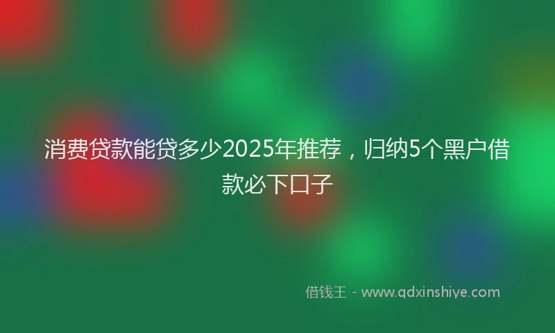 消费贷款能贷多少2025年推荐，归纳5个黑户借款必下口子