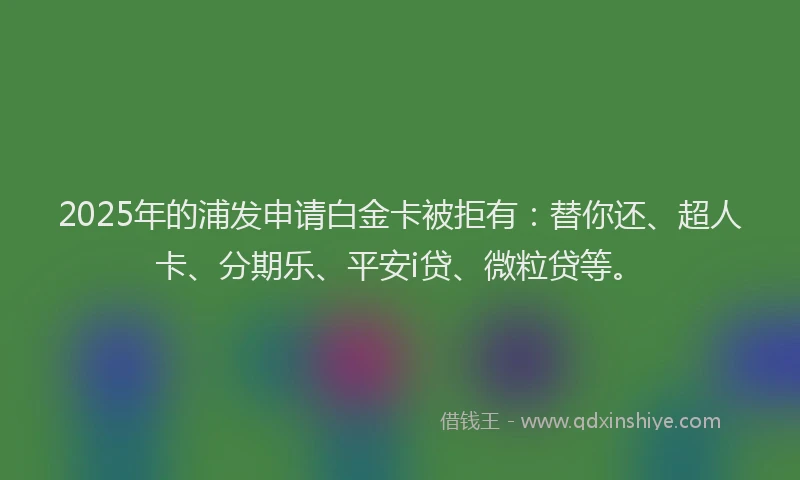 2025年的浦发申请白金卡被拒有：替你还、超人卡、分期乐、平安i贷、微粒贷等。