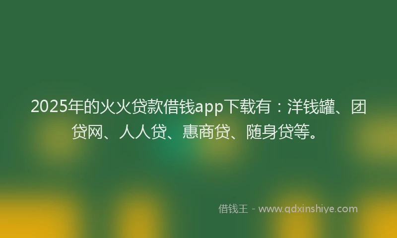 2025年的火火贷款借钱app下载有：洋钱罐、团贷网、人人贷、惠商贷、随身贷等。