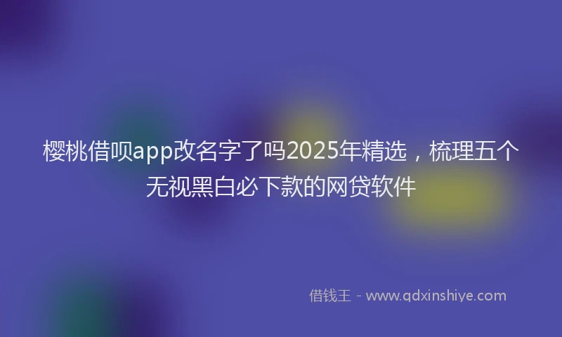 樱桃借呗app改名字了吗2025年精选，梳理五个无视黑白必下款的网贷软件