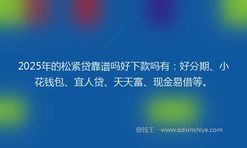 2025年的松紧贷靠谱吗好下款吗有：好分期、小花钱包、宜人贷、天天富、现金易借等。