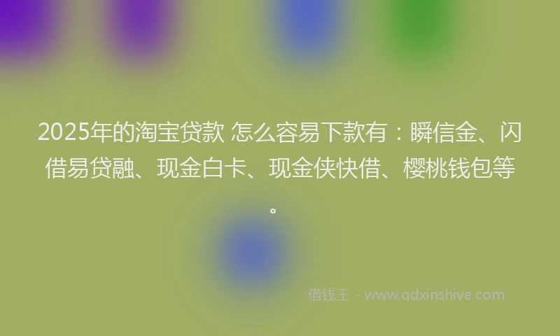 2025年的淘宝贷款 怎么容易下款有：瞬信金、闪借易贷融、现金白卡、现金侠快借、樱桃钱包等。