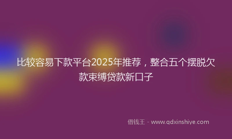 比较容易下款平台2025年推荐，整合五个摆脱欠款束缚贷款新口子