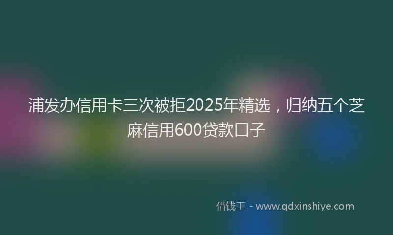 浦发办信用卡三次被拒2025年精选，归纳五个芝麻信用600贷款口子