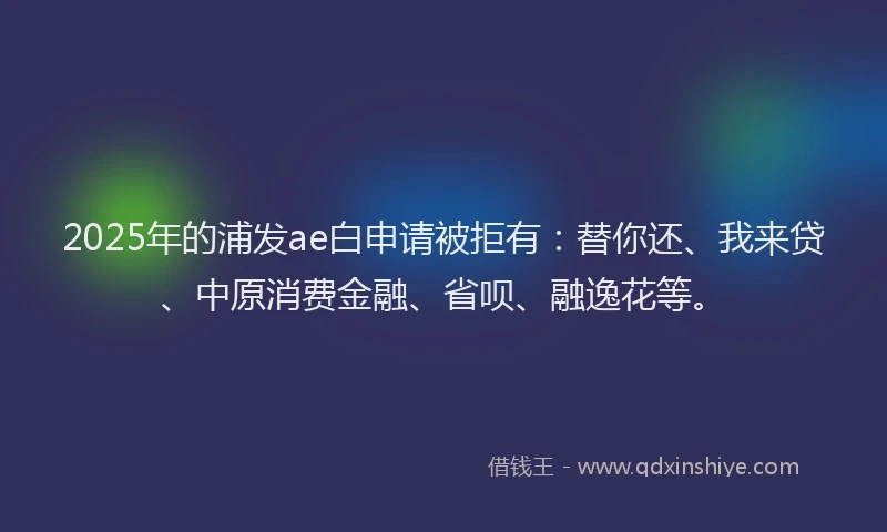 2025年的浦发ae白申请被拒有：替你还、我来贷、中原消费金融、省呗、融逸花等。