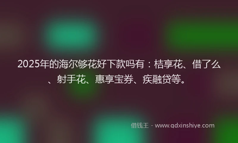 2025年的海尔够花好下款吗有：桔享花、借了么、射手花、惠享宝券、疾融贷等。