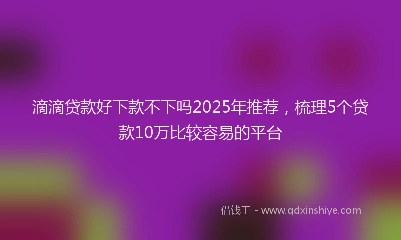 滴滴贷款好下款不下吗2025年推荐，梳理5个贷款10万比较容易的平台