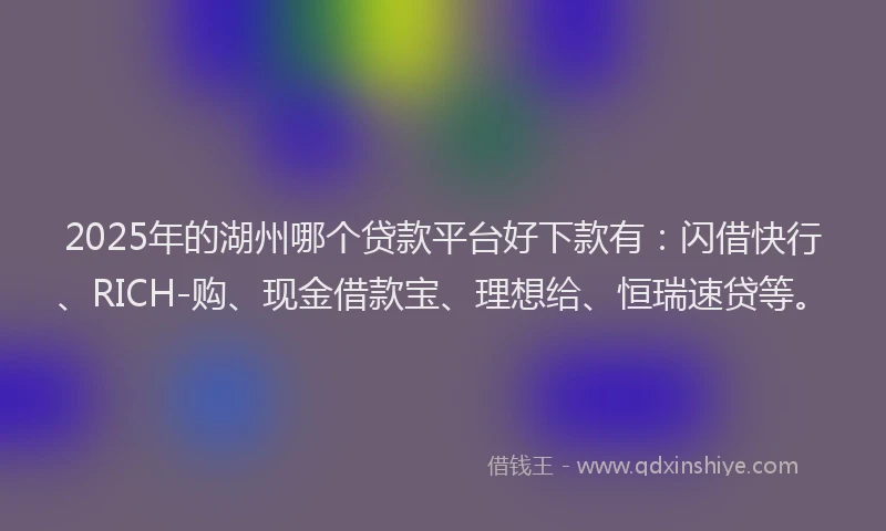 2025年的湖州哪个贷款平台好下款有：闪借快行、RICH-购、现金借款宝、理想给、恒瑞速贷等。