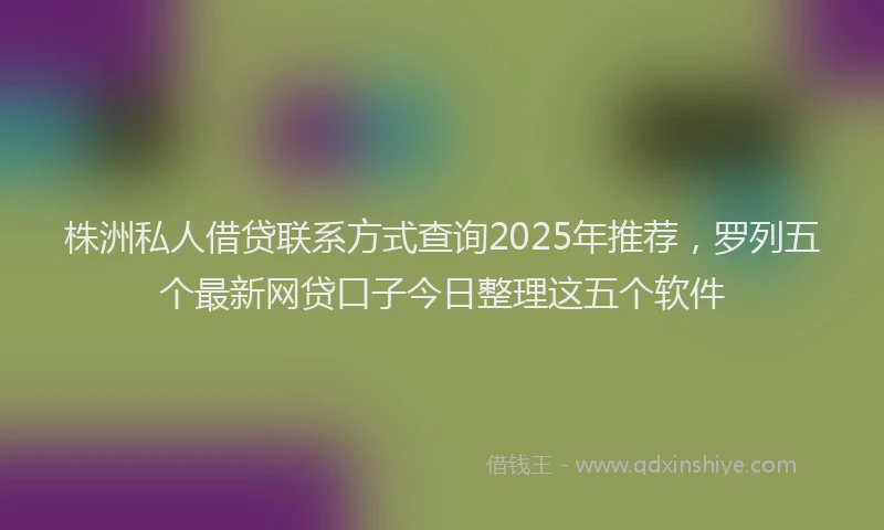 株洲私人借贷联系方式查询2025年推荐，罗列五个最新网贷口子今日整理这五个软件