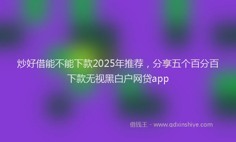炒好借能不能下款2025年推荐，分享五个百分百下款无视黑白户网贷app