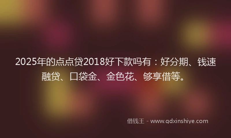 2025年的点点贷2018好下款吗有：好分期、钱速融贷、口袋金、金色花、够享借等。
