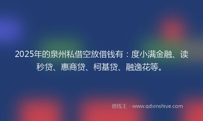 2025年的泉州私借空放借钱有：度小满金融、读秒贷、惠商贷、柯基贷、融逸花等。