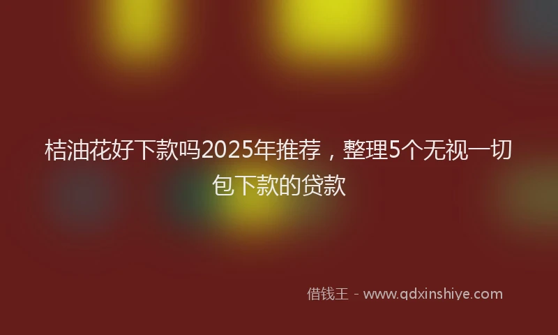 桔油花好下款吗2025年推荐，整理5个无视一切包下款的贷款