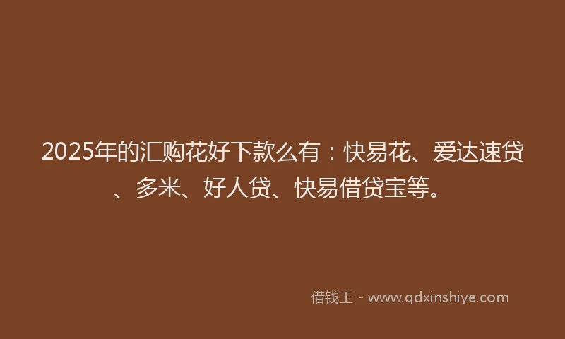 2025年的汇购花好下款么有：快易花、爱达速贷、多米、好人贷、快易借贷宝等。